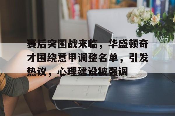 九游BT版官方版赛后突围战来临，华盛顿奇才围绕意甲调整名单，引发热议，心理建设被强调的简单介绍